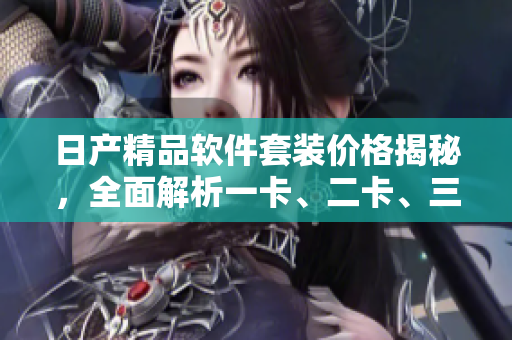 日产精品软件套装价格揭秘，全面解析一卡、二卡、三卡的优惠定价