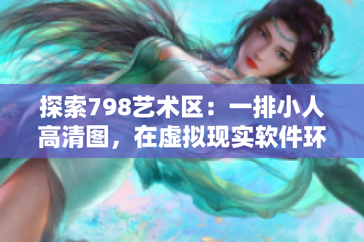 探索798艺术区：一排小人高清图，在虚拟现实软件环境中的神奇之旅