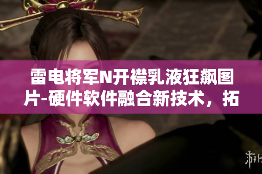 雷电将军N开襟乳液狂飙图片-硬件软件融合新技术，拓展创新边界