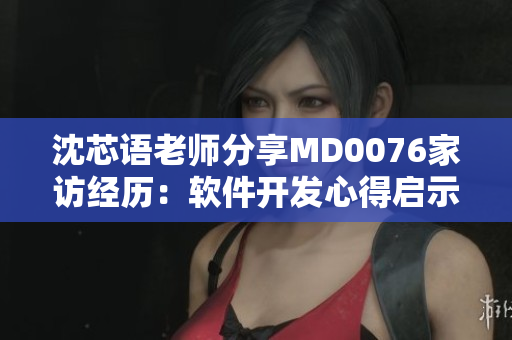 沈芯语老师分享MD0076家访经历：软件开发心得启示