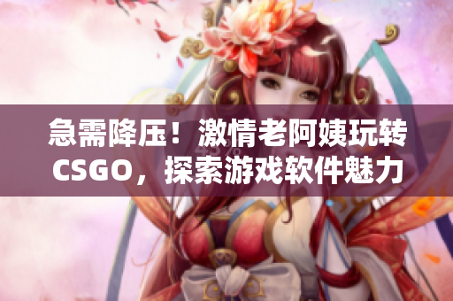 急需降压！激情老阿姨玩转CSGO，探索游戏软件魅力