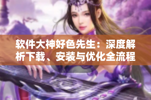 软件大神好色先生：深度解析下载、安装与优化全流程【软件下载分享】