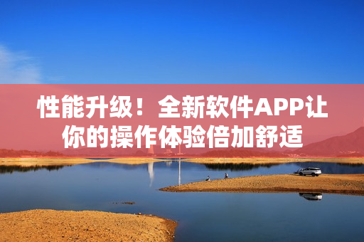 性能升级！全新软件APP让你的操作体验倍加舒适