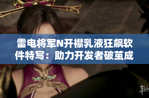 雷电将军N开襟乳液狂飙软件特写：助力开发者破茧成蝶！