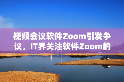视频会议软件Zoom引发争议，IT界关注软件Zoom的安全漏洞