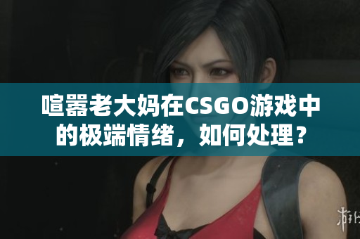 喧嚣老大妈在CSGO游戏中的极端情绪，如何处理？