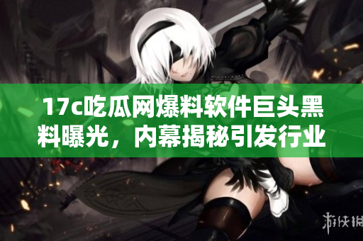 17c吃瓜网爆料软件巨头黑料曝光，内幕揭秘引发行业风暴