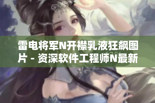 雷电将军N开襟乳液狂飙图片 - 资深软件工程师N最新编程技术实战秀