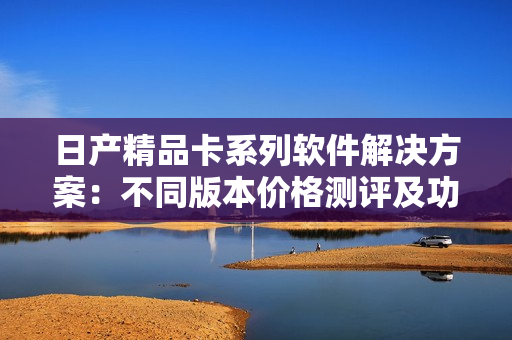 日产精品卡系列软件解决方案：不同版本价格测评及功能比较