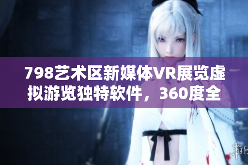 798艺术区新媒体VR展览虚拟游览独特软件，360度全景展示艺术魅力