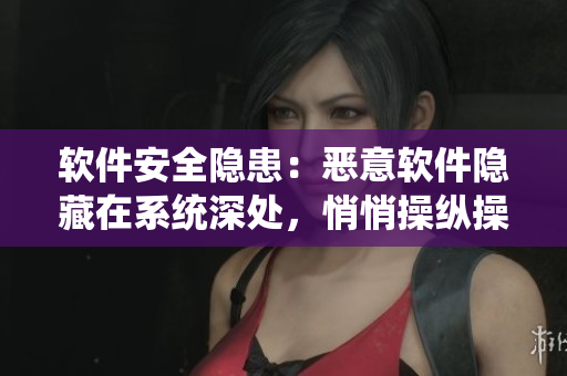 软件安全隐患：恶意软件隐藏在系统深处，悄悄操纵操作权限