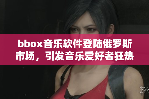 bbox音乐软件登陆俄罗斯市场，引发音乐爱好者狂热追捧