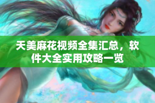 天美麻花视频全集汇总，软件大全实用攻略一览