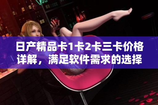 日产精品卡1卡2卡三卡价格详解，满足软件需求的选择