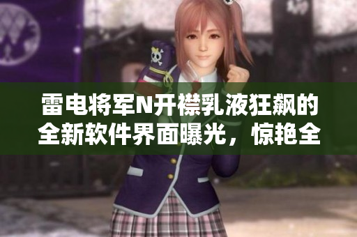 雷电将军N开襟乳液狂飙的全新软件界面曝光，惊艳全场！