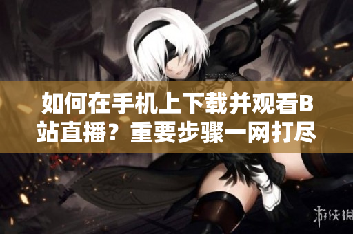如何在手机上下载并观看B站直播？重要步骤一网打尽