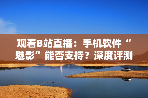 观看B站直播：手机软件“魅影”能否支持？深度评测告诉你答案