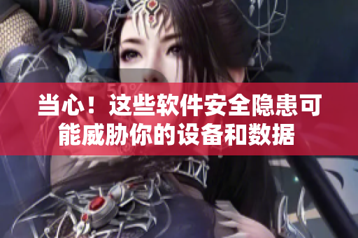 当心！这些软件安全隐患可能威胁你的设备和数据 