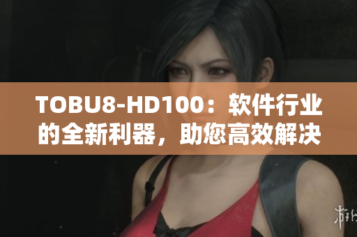 TOBU8-HD100：软件行业的全新利器，助您高效解决问题