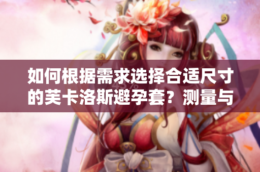 如何根据需求选择合适尺寸的芙卡洛斯避孕套？测量与软件应用可助选购。