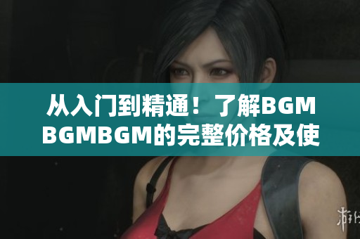 从入门到精通！了解BGMBGMBGM的完整价格及使用方法