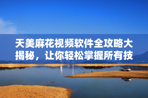 天美麻花视频软件全攻略大揭秘，让你轻松掌握所有技巧
