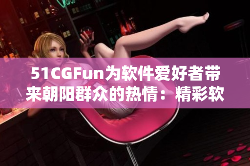 51CGFun为软件爱好者带来朝阳群众的热情：精彩软件体验等你来探索