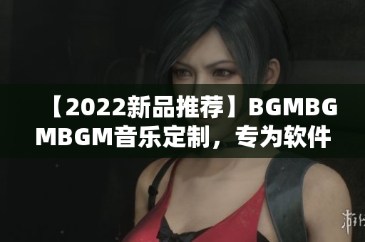 【2022新品推荐】BGMBGMBGM音乐定制，专为软件制作加油助力！