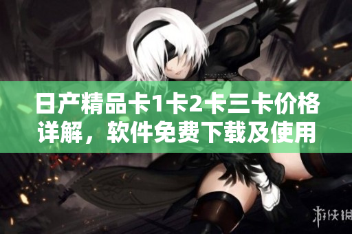 日产精品卡1卡2卡三卡价格详解，软件免费下载及使用方法分享