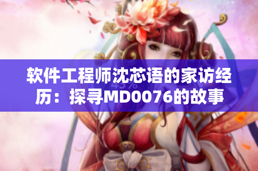 软件工程师沈芯语的家访经历：探寻MD0076的故事