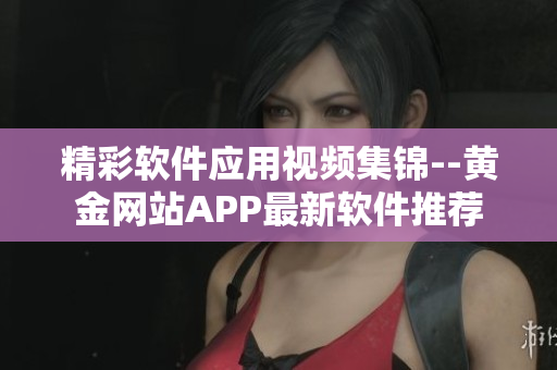 精彩软件应用视频集锦--黄金网站APP最新软件推荐