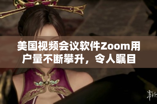 美国视频会议软件Zoom用户量不断攀升，令人瞩目