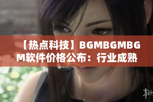【热点科技】BGMBGMBGM软件价格公布：行业成熟标志
