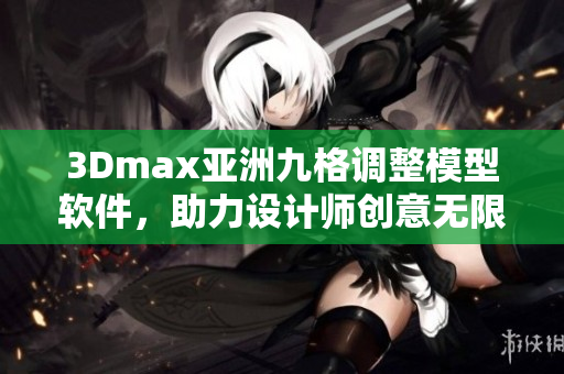 3Dmax亚洲九格调整模型软件，助力设计师创意无限扩展