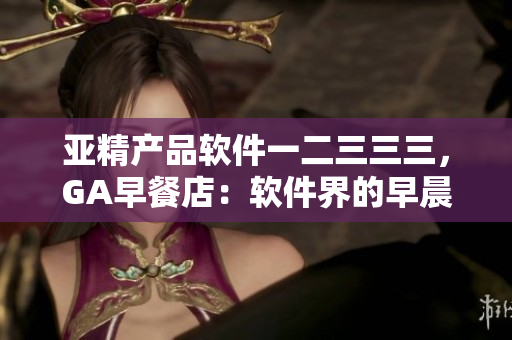 亚精产品软件一二三三三，GA早餐店：软件界的早晨新选择