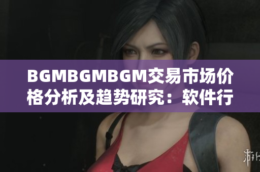 BGMBGMBGM交易市场价格分析及趋势研究：软件行业走势一揽无余