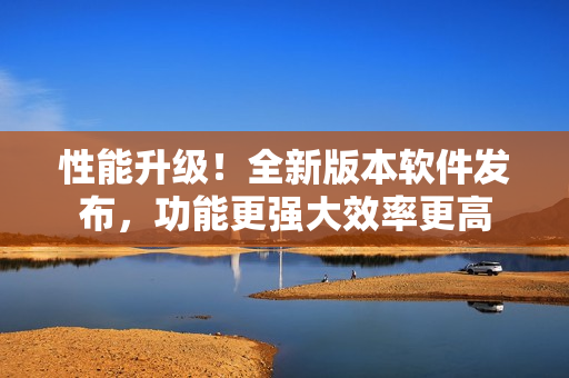 性能升级！全新版本软件发布，功能更强大效率更高