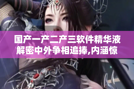 国产一产二产三软件精华液解密中外争相追捧,内涵惊喜,功能实用