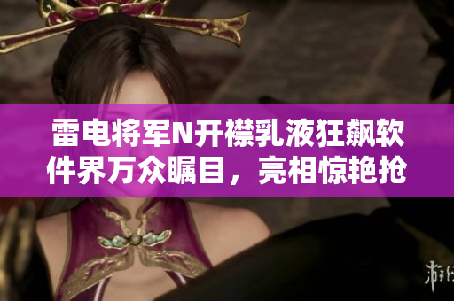 雷电将军N开襟乳液狂飙软件界万众瞩目，亮相惊艳抢眼！