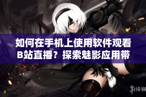 如何在手机上使用软件观看B站直播？探索魅影应用带来的全新直播体验！