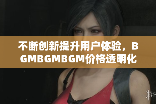 不断创新提升用户体验，BGMBGMBGM价格透明化，成功打入软件市场