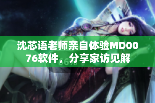 沈芯语老师亲自体验MD0076软件，分享家访见解
