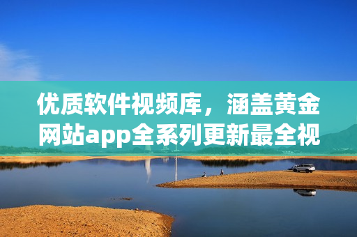 优质软件视频库，涵盖黄金网站app全系列更新最全视频推荐