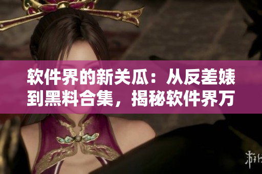 软件界的新关瓜：从反差婊到黑料合集，揭秘软件界万里长征