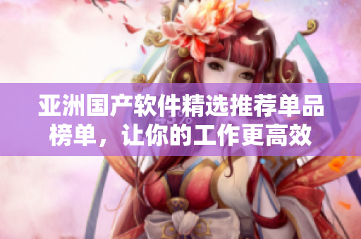 亚洲国产软件精选推荐单品榜单，让你的工作更高效