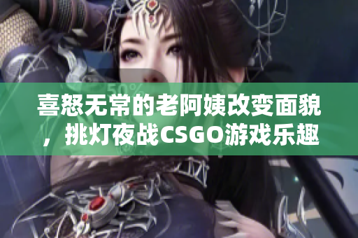 喜怒无常的老阿姨改变面貌，挑灯夜战CSGO游戏乐趣再升级