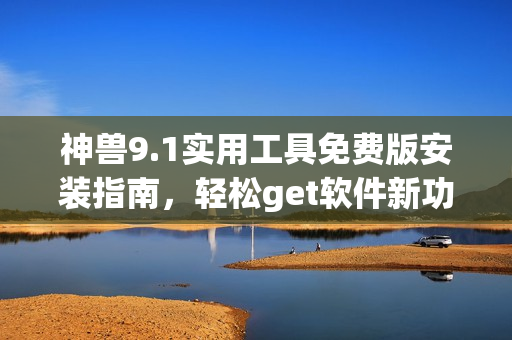 神兽9.1实用工具免费版安装指南，轻松get软件新功能