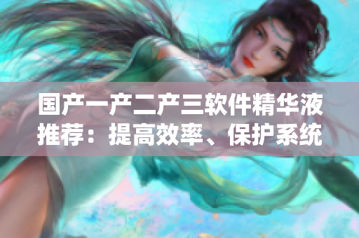 国产一产二产三软件精华液推荐：提高效率、保护系统、优化性能