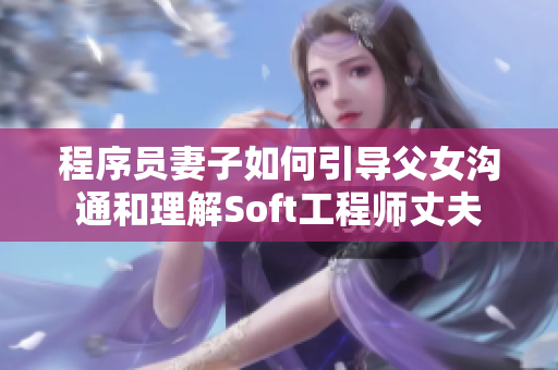 程序员妻子如何引导父女沟通和理解Soft工程师丈夫