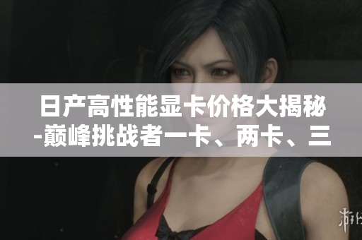 日产高性能显卡价格大揭秘-巅峰挑战者一卡、两卡、三卡的市场行情